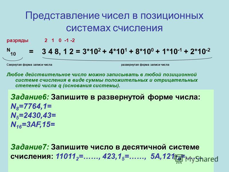 Представление чисел в позиционных системах счисления разряды 2 1 0 -1 -2 N 10 = 3 4 8, 1 2 = 3*10 2 + 4*10 1 + 8*10 0 + 1*10 -1 + 2*10 -2 Свернутая форма записи числа развернутая форма записи числа Любое действительное число можно записывать в любой 