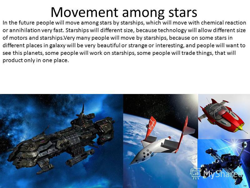 Movement among stars In the future people will move among stars by starships, which will move with chemical reaction or annihilation very fast. Starships will different size, because technology will allow different size of motors and starships.Very m