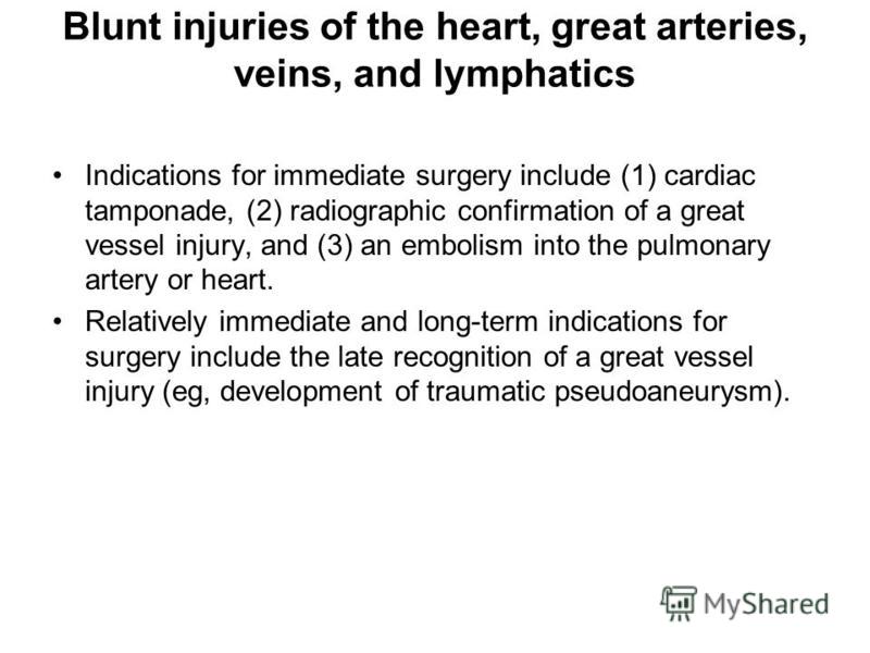 Blunt injuries of the heart, great arteries, veins, and lymphatics Indications for immediate surgery include (1) cardiac tamponade, (2) radiographic confirmation of a great vessel injury, and (3) an embolism into the pulmonary artery or heart. Relati