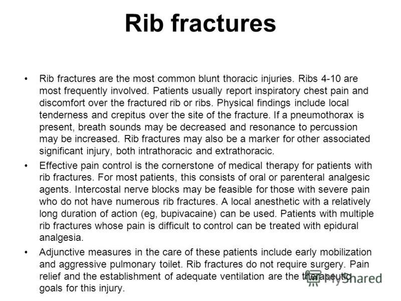 Rib fractures Rib fractures are the most common blunt thoracic injuries. Ribs 4-10 are most frequently involved. Patients usually report inspiratory chest pain and discomfort over the fractured rib or ribs. Physical findings include local tenderness 