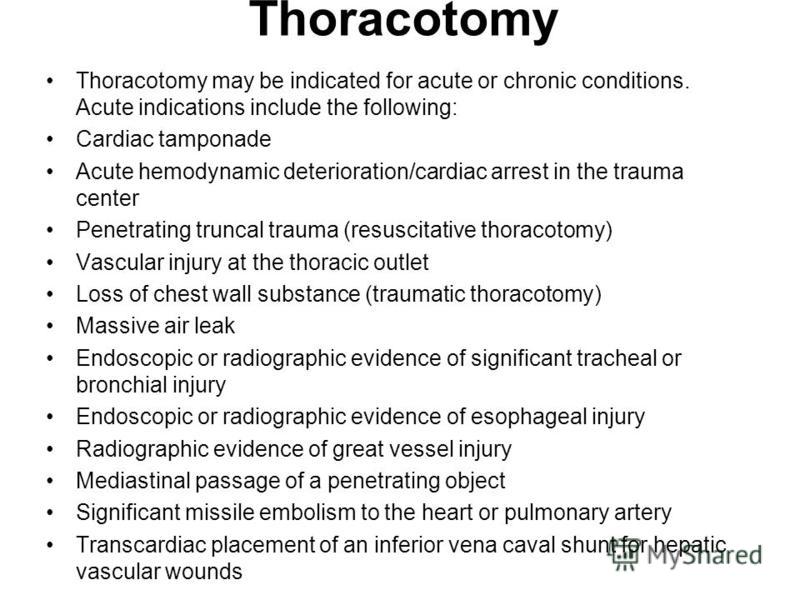 Thoracotomy Thoracotomy may be indicated for acute or chronic conditions. Acute indications include the following: Cardiac tamponade Acute hemodynamic deterioration/cardiac arrest in the trauma center Penetrating truncal trauma (resuscitative thoraco