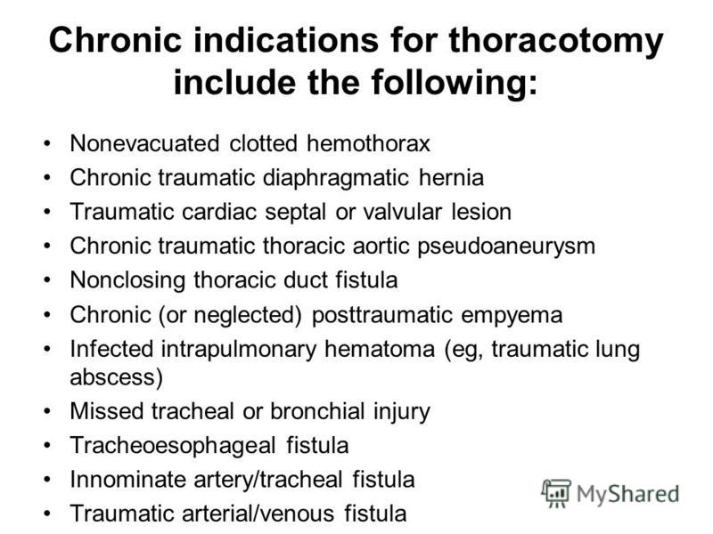 Chronic indications for thoracotomy include the following: Nonevacuated clotted hemothorax Chronic traumatic diaphragmatic hernia Traumatic cardiac septal or valvular lesion Chronic traumatic thoracic aortic pseudoaneurysm Nonclosing thoracic duct fi