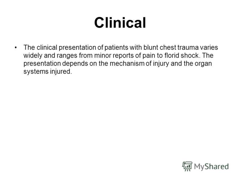 Clinical The clinical presentation of patients with blunt chest trauma varies widely and ranges from minor reports of pain to florid shock. The presentation depends on the mechanism of injury and the organ systems injured.