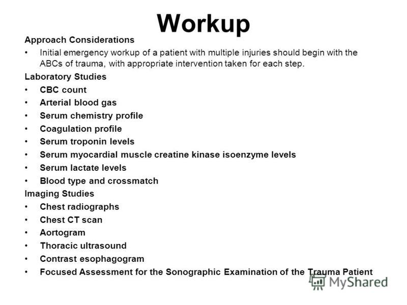 Workup Approach Considerations Initial emergency workup of a patient with multiple injuries should begin with the ABCs of trauma, with appropriate intervention taken for each step. Laboratory Studies CBC count Arterial blood gas Serum chemistry profi
