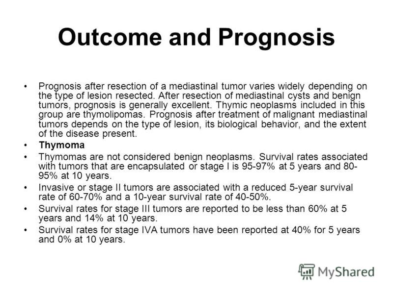 Outcome and Prognosis Prognosis after resection of a mediastinal tumor varies widely depending on the type of lesion resected. After resection of mediastinal cysts and benign tumors, prognosis is generally excellent. Thymic neoplasms included in this