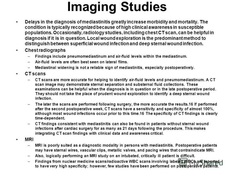 Imaging Studies Delays in the diagnosis of mediastinitis greatly increase morbidity and mortality. The condition is typically recognized because of high clinical awareness in susceptible populations. Occasionally, radiology studies, including chest C