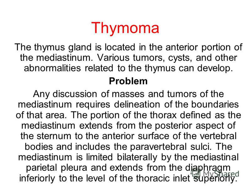 Thymoma The thymus gland is located in the anterior portion of the mediastinum. Various tumors, cysts, and other abnormalities related to the thymus can develop. Problem Any discussion of masses and tumors of the mediastinum requires delineation of t