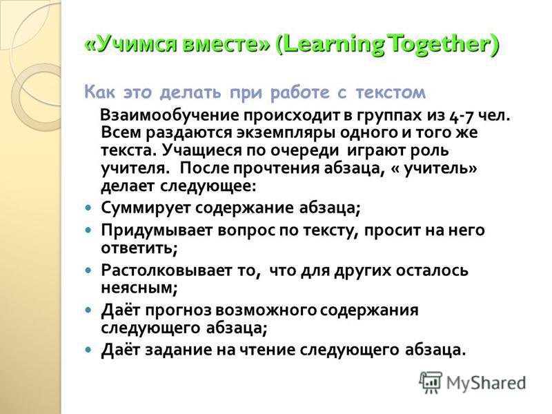 « Учимся вместе » (Learning Together) Как это делать при работе с текстом Взаимообучение происходит в группах из 4-7 чел. Всем раздаются экземпляры одного и того же текста. Учащиеся по очереди играют роль учителя. После прочтения абзаца, « учитель » 