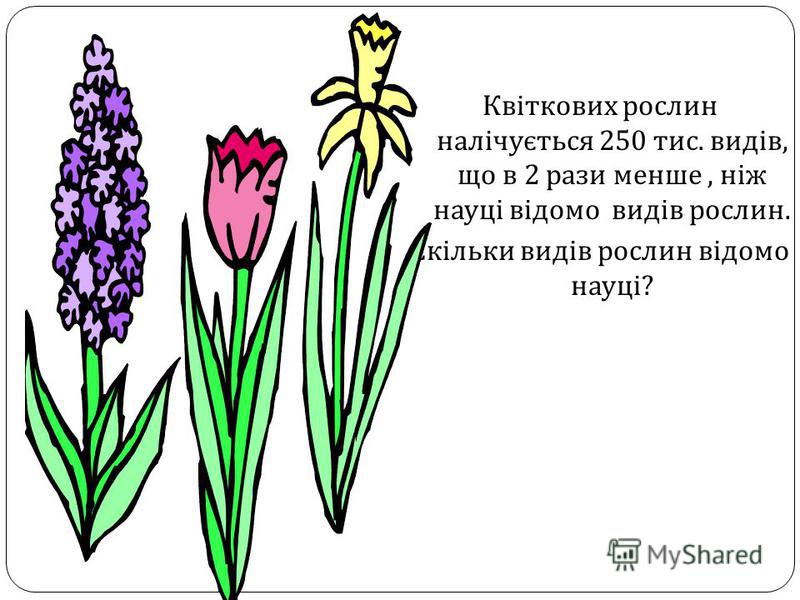 Квіткових рослин налічується 250 тис. видів, що в 2 рази менше, ніж науці відомо видів рослин. Скільки видів рослин відомо науці ?