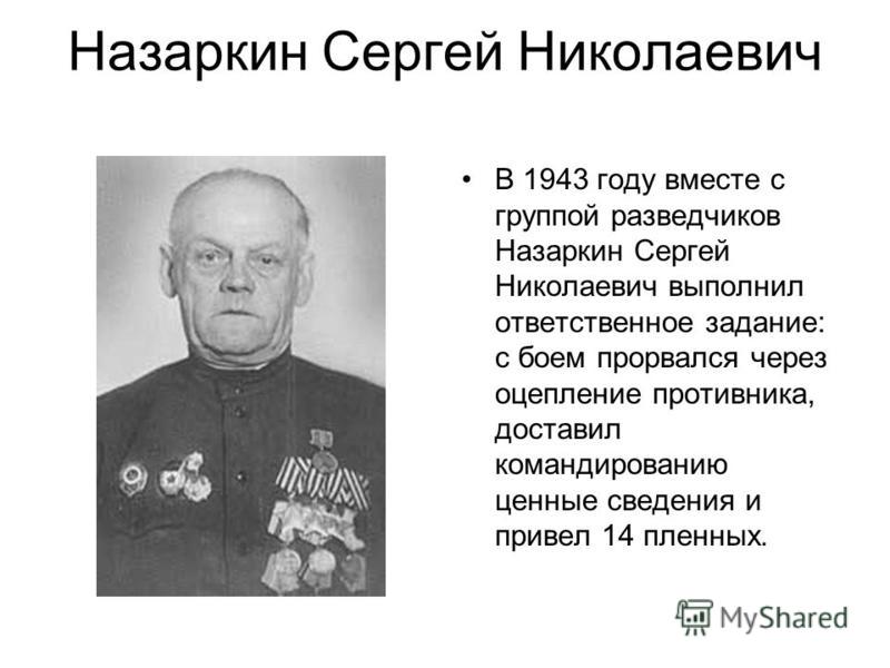 Назаркин Сергей Николаевич В 1943 году вместе с группой разведчиков Назаркин Сергей Николаевич выполнил ответственное задание: с боем прорвался через оцепление противника, доставил командированию ценные сведения и привел 14 пленных.