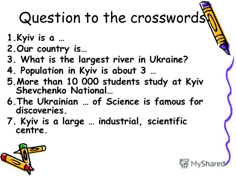Question to the crosswords: 1.Kyiv is a … 2.Our country is… 3. What is the largest river in Ukraine? 4. Population in Kyiv is about 3 … 5.More than 10 000 students study at Kyiv Shevchenko National… 6.The Ukrainian … of Science is famous for discover