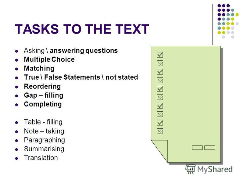 TASKS TO THE TEXT Asking \ answering questions Multiple Choice Matching True \ False Statements \ not stated Reordering Gap – filling Completing Table - filling Note – taking Paragraphing Summarising Translation