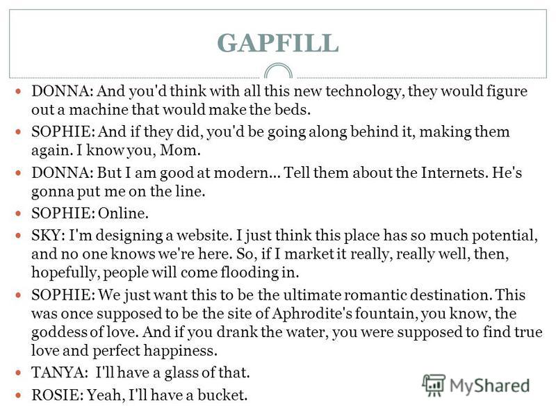 GAPFILL DONNA: And you'd think with all this new technology, they would figure out a machine that would make the beds. SOPHIE: And if they did, you'd be going along behind it, making them again. I know you, Mom. DONNA: But I am good at modern... Tell