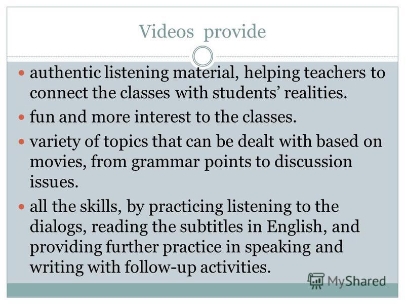 Videos provide authentic listening material, helping teachers to connect the classes with students realities. fun and more interest to the classes. variety of topics that can be dealt with based on movies, from grammar points to discussion issues. al