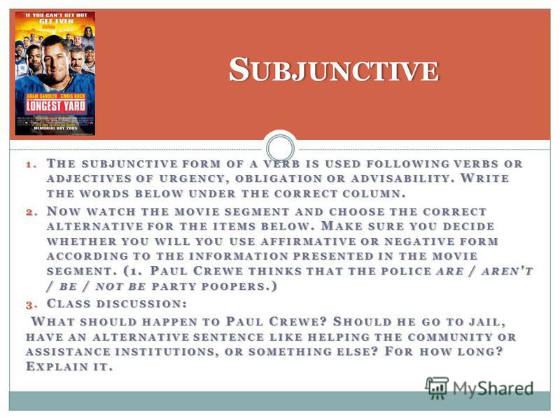 1. T HE SUBJUNCTIVE FORM OF A VERB IS USED FOLLOWING VERBS OR ADJECTIVES OF URGENCY, OBLIGATION OR ADVISABILITY. W RITE THE WORDS BELOW UNDER THE CORRECT COLUMN. 2. N OW WATCH THE MOVIE SEGMENT AND CHOOSE THE CORRECT ALTERNATIVE FOR THE ITEMS BELOW. 