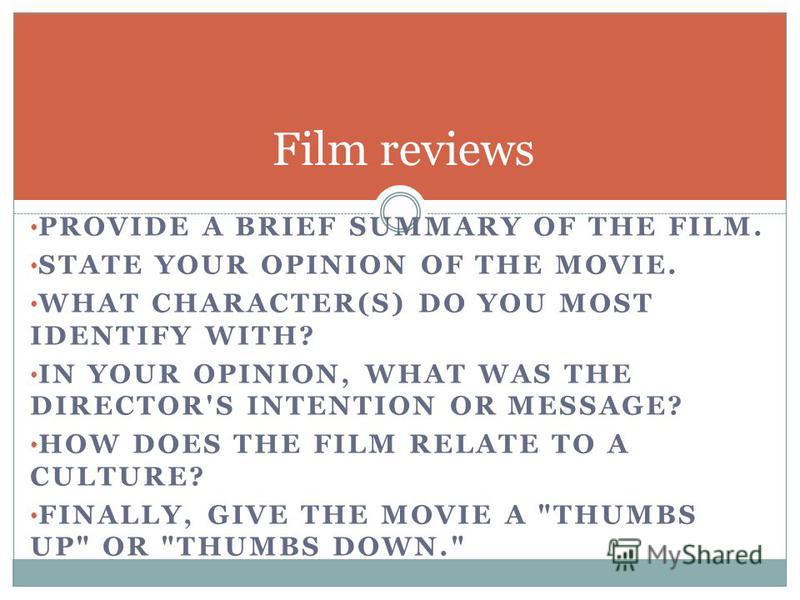 PROVIDE A BRIEF SUMMARY OF THE FILM. STATE YOUR OPINION OF THE MOVIE. WHAT CHARACTER(S) DO YOU MOST IDENTIFY WITH? IN YOUR OPINION, WHAT WAS THE DIRECTOR'S INTENTION OR MESSAGE? HOW DOES THE FILM RELATE TO A CULTURE? FINALLY, GIVE THE MOVIE A 