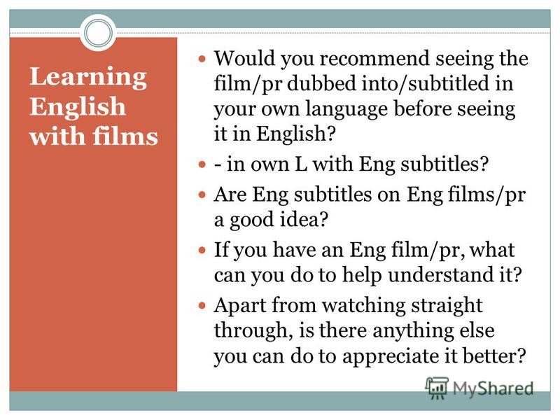 Learning English with films Would you recommend seeing the film/pr dubbed into/subtitled in your own language before seeing it in English? - in own L with Eng subtitles? Are Eng subtitles on Eng films/pr a good idea? If you have an Eng film/pr, what 