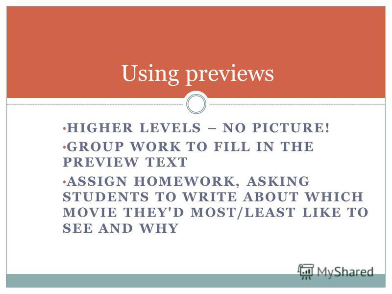HIGHER LEVELS – NO PICTURE! GROUP WORK TO FILL IN THE PREVIEW TEXT ASSIGN HOMEWORK, ASKING STUDENTS TO WRITE ABOUT WHICH MOVIE THEY'D MOST/LEAST LIKE TO SEE AND WHY Using previews