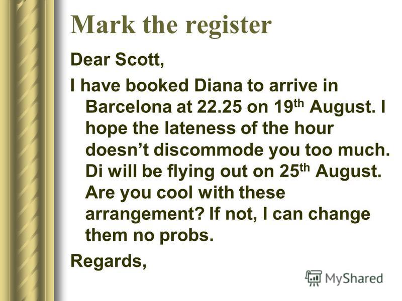 Mark the register Dear Scott, I have booked Diana to arrive in Barcelona at 22.25 on 19 th August. I hope the lateness of the hour doesnt discommode you too much. Di will be flying out on 25 th August. Are you cool with these arrangement? If not, I c