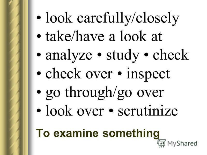 look carefully/closely take/have a look at analyze study check check over inspect go through/go over look over scrutinize To examine something