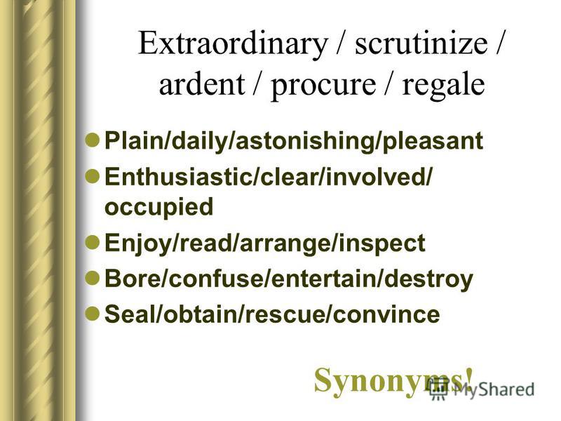 Extraordinary / scrutinize / ardent / procure / regale Plain/daily/astonishing/pleasant Enthusiastic/clear/involved/ occupied Enjoy/read/arrange/inspect Bore/confuse/entertain/destroy Seal/obtain/rescue/convince Synonyms!