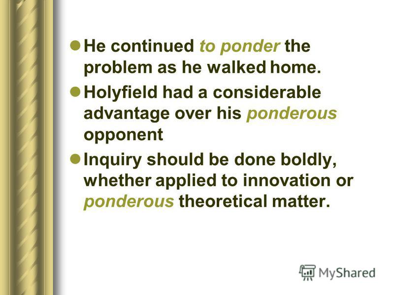 He continued to ponder the problem as he walked home. Holyfield had a considerable advantage over his ponderous opponent Inquiry should be done boldly, whether applied to innovation or ponderous theoretical matter.