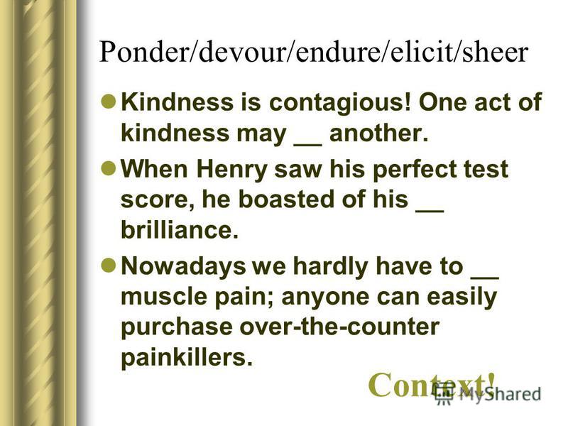 Ponder/devour/endure/elicit/sheer Kindness is contagious! One act of kindness may __ another. When Henry saw his perfect test score, he boasted of his __ brilliance. Nowadays we hardly have to __ muscle pain; anyone can easily purchase over-the-count