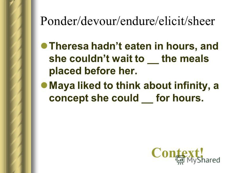 Ponder/devour/endure/elicit/sheer Theresa hadnt eaten in hours, and she couldnt wait to __ the meals placed before her. Maya liked to think about infinity, a concept she could __ for hours. Context!