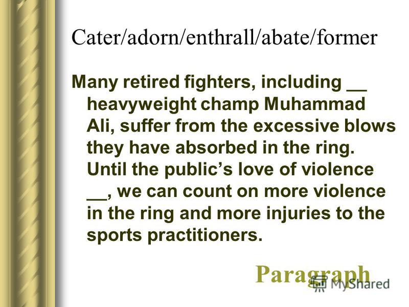 Cater/adorn/enthrall/abate/former Many retired fighters, including __ heavyweight champ Muhammad Ali, suffer from the excessive blows they have absorbed in the ring. Until the publics love of violence __, we can count on more violence in the ring and