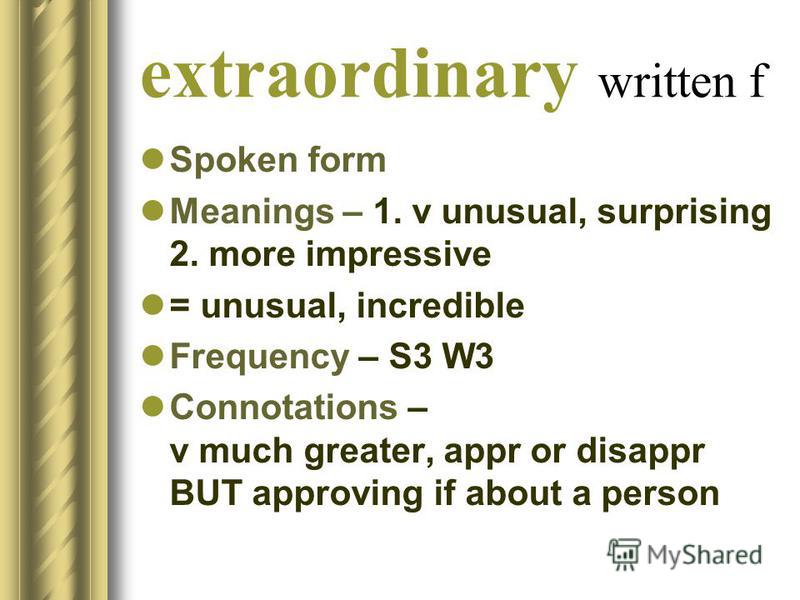 extraordinary written f Spoken form Meanings – 1. v unusual, surprising 2. more impressive = unusual, incredible Frequency – S3 W3 Connotations – v much greater, appr or disappr BUT approving if about a person