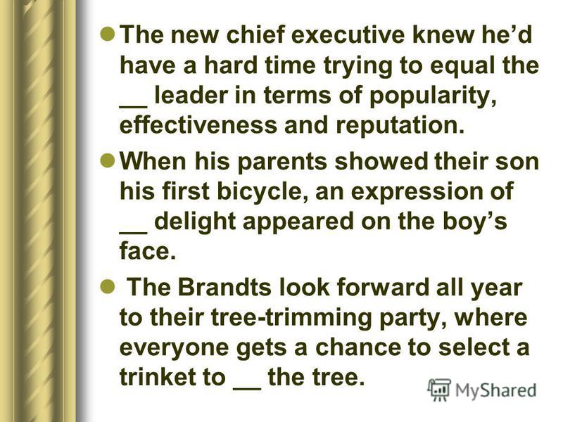 The new chief executive knew hed have a hard time trying to equal the __ leader in terms of popularity, effectiveness and reputation. When his parents showed their son his first bicycle, an expression of __ delight appeared on the boys face. The Bran