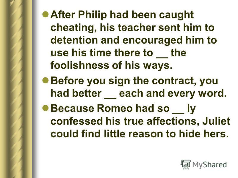 After Philip had been caught cheating, his teacher sent him to detention and encouraged him to use his time there to __ the foolishness of his ways. Before you sign the contract, you had better __ each and every word. Because Romeo had so __ ly confe