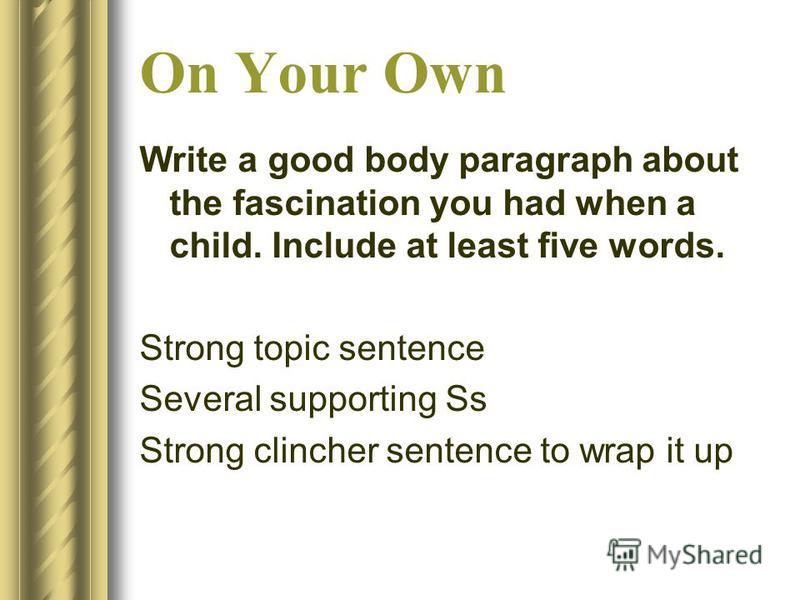 On Your Own Write a good body paragraph about the fascination you had when a child. Include at least five words. Strong topic sentence Several supporting Ss Strong clincher sentence to wrap it up