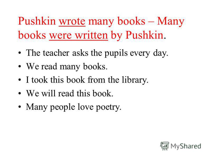 Pushkin wrote many books – Many books were written by Pushkin. The teacher asks the pupils every day. We read many books. I took this book from the library. We will read this book. Many people love poetry.