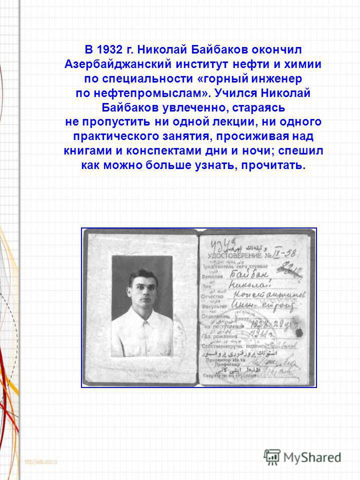 В 1932 г. Николай Байбаков окончил Азербайджанский институт нефти и химии по специальности «горный инженер по нефтепромыслам». Учился Николай Байбаков увлеченно, стараясь не пропустить ни одной лекции, ни одного практического занятия, просиживая над 