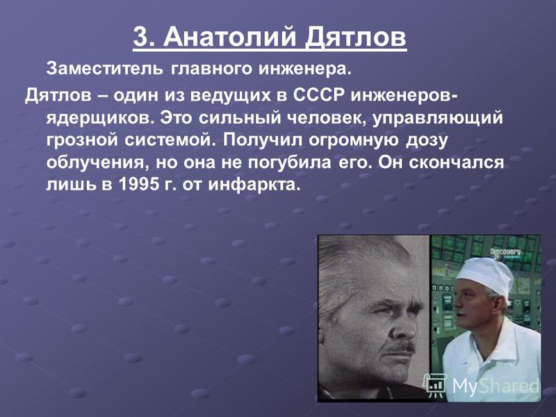 3. Анатолий Дятлов Заместитель главного инженера. Дятлов – один из ведущих в СССР инженеров- ядерщиков. Это сильный человек, управляющий грозной системой. Получил огромную дозу облучения, но она не погубила его. Он скончался лишь в 1995 г. от инфаркт