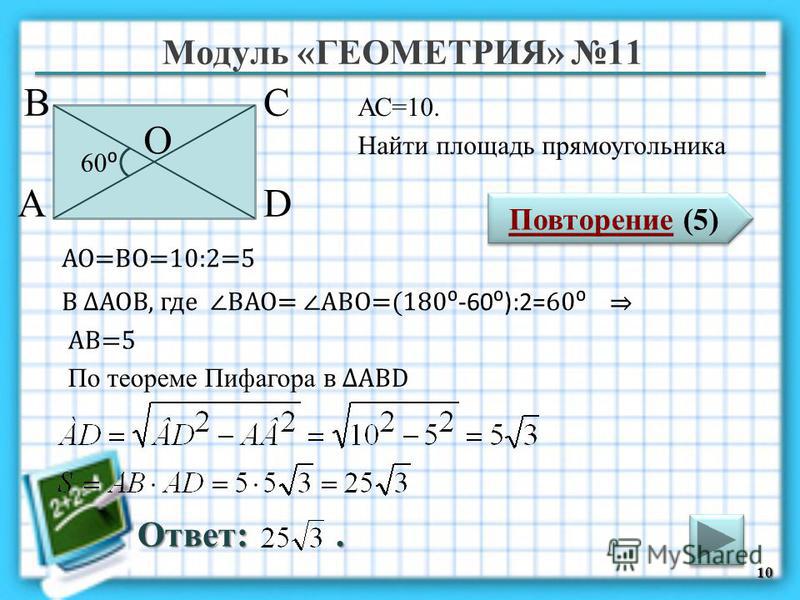Модуль «ГЕОМЕТРИЯ» 11 Повторение (5) Повторение (5) Ответ:. АС=10. Найти площадь прямоугольника 10 В А D С 60 О АО=ВО=10:2=5 В АОВ, где ВАО= АВО=(180 -60):2= 60 АВ=5 По теореме Пифагора в АВD