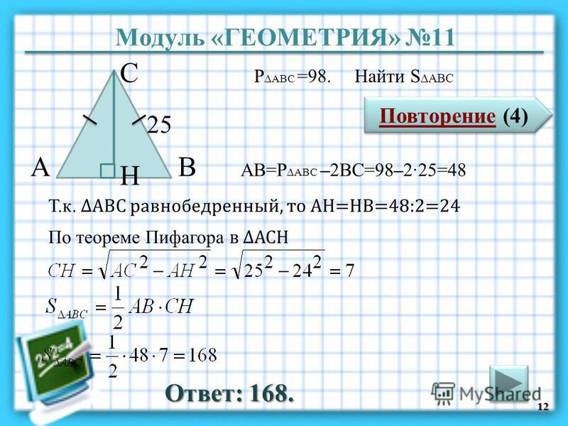 Модуль «ГЕОМЕТРИЯ» 11 Повторение (4) Повторение (4) Ответ: 168. P ABC =98. Найти S ABC 12 В С А 25 H АВ=P ABC –2ВС=98–225=48 Т.к. АВС равнобедренный, то АH=HB=48:2=24 По теореме Пифагора в АСH