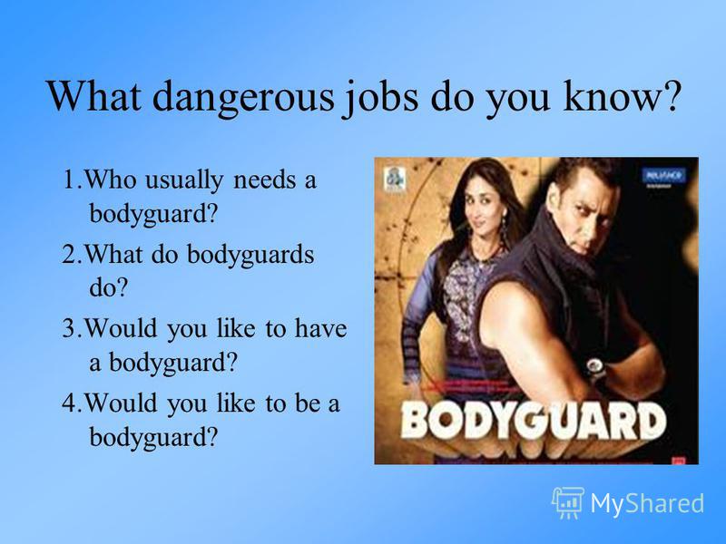 What dangerous jobs do you know? 1.Who usually needs a bodyguard? 2.What do bodyguards do? 3.Would you like to have a bodyguard? 4.Would you like to be a bodyguard?