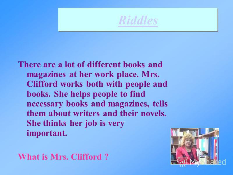 There are a lot of different books and magazines at her work place. Mrs. Clifford works both with people and books. She helps people to find necessary books and magazines, tells them about writers and their novels. She thinks her job is very importan