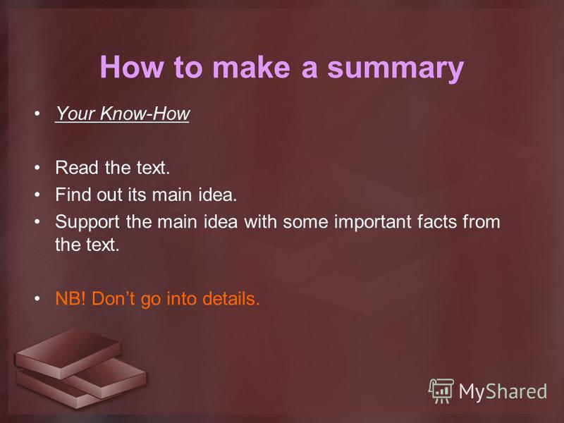 How to make a summary Your Know-How Read the text. Find out its main idea. Support the main idea with some important facts from the text. NB! Dont go into details.