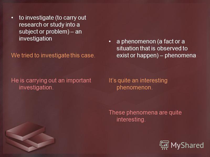to investigate (to carry out research or study into a subject or problem) – an investigation We tried to investigate this case. He is carrying out an important investigation. a phenomenon (a fact or a situation that is observed to exist or happen) – 