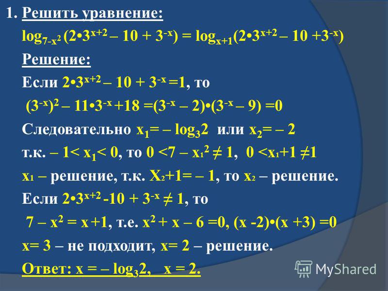 1. Решить уравнение: log 7-x 2 (23 x+2 – 10 + 3 -x ) = log x+1 (23 x+2 – 10 +3 -x ) Решение: Если 23 x+2 – 10 + 3 -x =1, то (3 -x ) 2 – 113 -x +18 =(3 -x – 2)(3 -x – 9) =0 Следовательно x 1 = – log 3 2 или x 2 = – 2 т.к. – 1< x 1 < 0, то 0 <7 – x 1 2