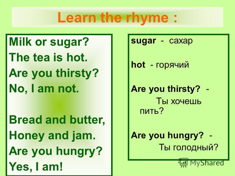 Milk or sugar? The tea is hot. Are you thirsty? No, I am not. Bread and butter, Honey and jam. Are you hungry? Yes, I am! sugar - сахар hot - горячий Are you thirsty? - Tы хочешь пить? Are you hungry? - Ты голодный? Learn the rhyme :