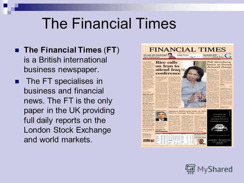 The Financial Times The Financial Times (FT) is a British international business newspaper. The FT specialises in business and financial news. The FT is the only paper in the UK providing full daily reports on the London Stock Exchange and world mark