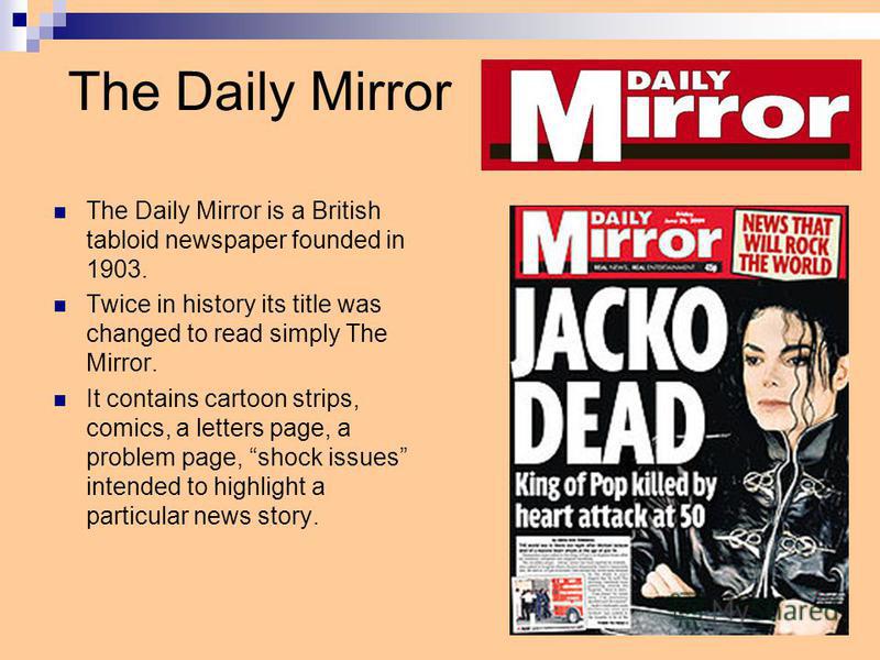 The Daily Mirror The Daily Mirror is a British tabloid newspaper founded in 1903. Twice in history its title was changed to read simply The Mirror. It contains cartoon strips, comics, a letters page, a problem page, shock issues intended to highlight