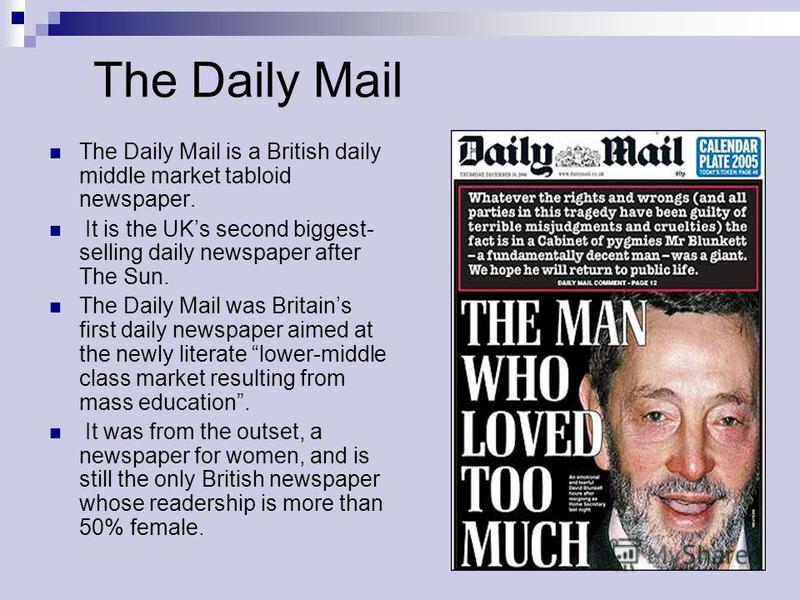 The Daily Mail The Daily Mail is a British daily middle market tabloid newspaper. It is the UKs second biggest- selling daily newspaper after The Sun. The Daily Mail was Britains first daily newspaper aimed at the newly literate lower-middle class ma