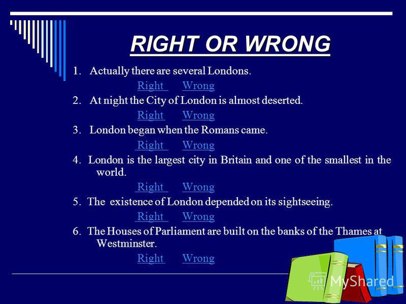 RIGHT OR WRONG 1. Actually there are several Londons. Right WrongRight Wrong 2. At night the City of London is almost deserted. Right WrongRight Wrong 3. London began when the Romans came. Right Wrong Right Wrong 4. London is the largest city in Brit