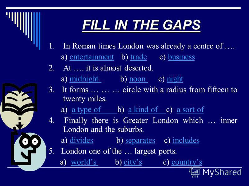 FILL IN THE GAPS 1. In Roman times London was already a centre of …. a) entertainment b) trade c) businessentertainmenttradebusiness 2. At …. it is almost deserted. a) midnight b) noon c) nightmidnight noon night 3. It forms … … … circle with a radiu