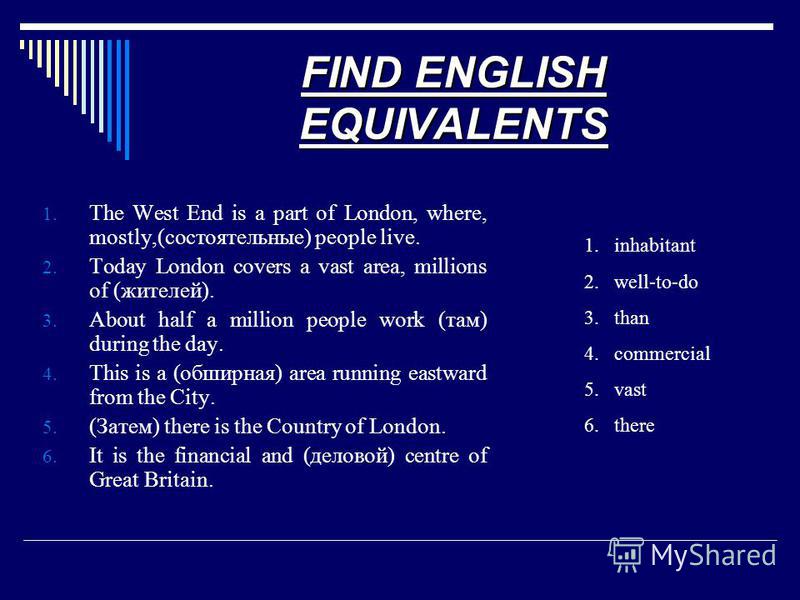 FIND ENGLISH EQUIVALENTS 1. The West End is a part of London, where, mostly,(состоятельные) people live. 2. Today London covers a vast area, millions of (жителей). 3. About half a million people work (там) during the day. 4. This is a (обширная) area